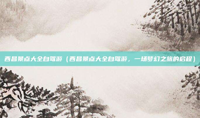 西昌景点大全自驾游(西昌景点大全自驾游,一场梦幻之旅的启程)