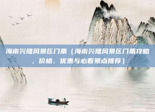 海南兴隆风景区门票(海南兴隆风景区门票攻略,价格、优惠与必看景点推荐)