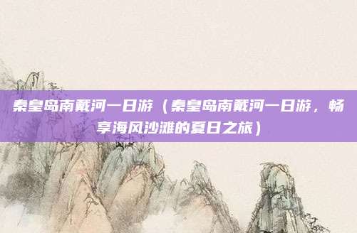 秦皇岛南戴河一日游(秦皇岛南戴河一日游,畅享海风沙滩的夏日之旅)