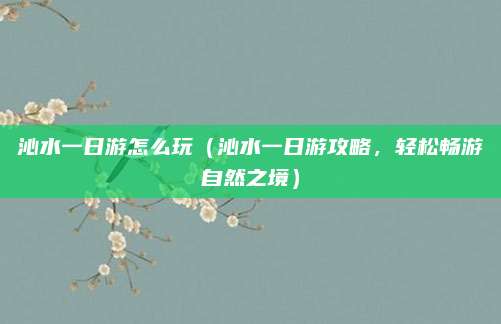 沁水一日游怎么玩(沁水一日游攻略,轻松畅游自然之境)