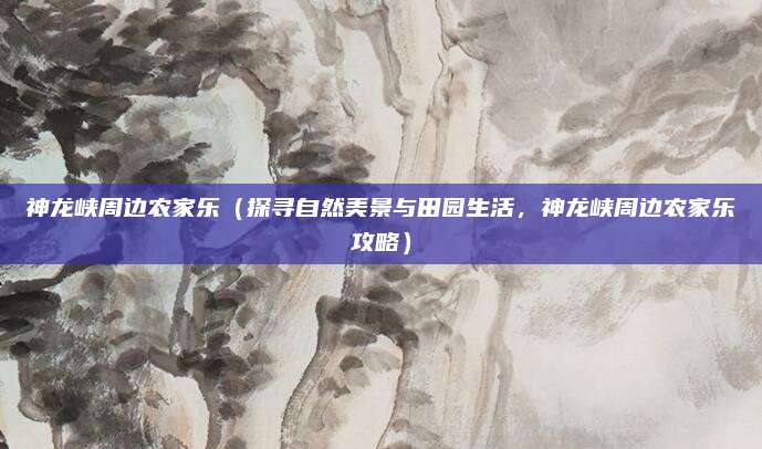 神龙峡周边农家乐(探寻自然美景与田园生活,神龙峡周边农家乐攻略)