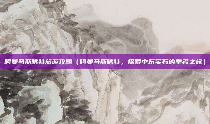 阿曼马斯喀特旅游攻略(阿曼马斯喀特,探索中东宝石的皇者之旅)