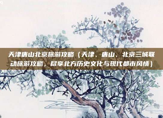 天津唐山北京旅游攻略(天津、唐山、北京三城联动旅游攻略,尽享北方历史文化与现代都市风情)