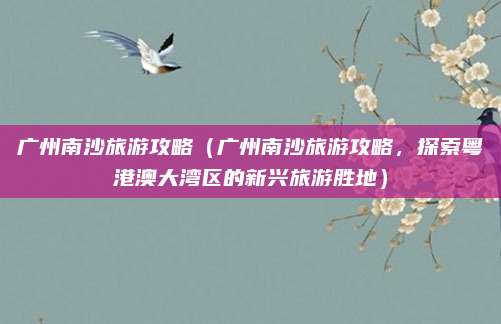 广州南沙旅游攻略(广州南沙旅游攻略,探索粤港澳大湾区的新兴旅游胜地)