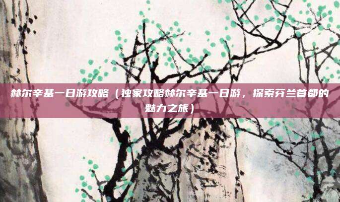 赫尔辛基一日游攻略(独家攻略赫尔辛基一日游,探索芬兰首都的魅力之旅)