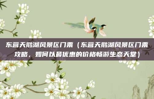 东营天鹅湖风景区门票(东营天鹅湖风景区门票攻略,如何以最优惠的价格畅游生态天堂)
