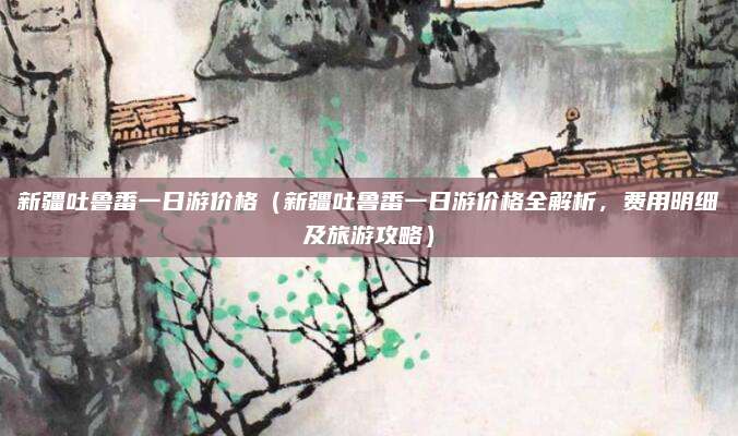 新疆吐鲁番一日游价格(新疆吐鲁番一日游价格全解析,费用明细及旅游攻略)
