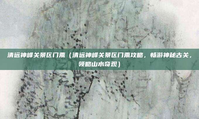 清远神峰关景区门票(清远神峰关景区门票攻略,畅游神秘古关,领略山水奇观)