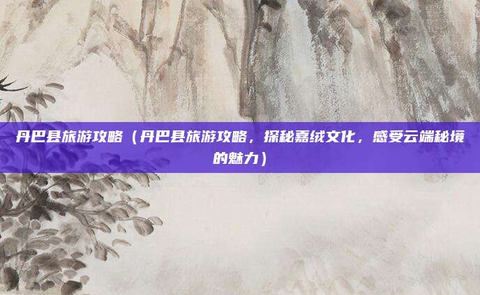丹巴县旅游攻略(丹巴县旅游攻略,探秘嘉绒文化,感受云端秘境的魅力)