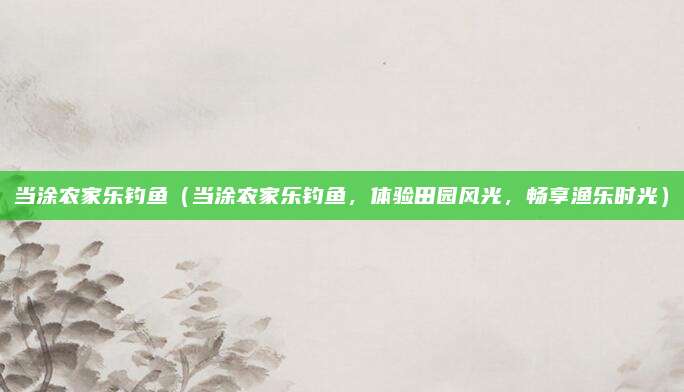 当涂农家乐钓鱼(当涂农家乐钓鱼,体验田园风光,畅享渔乐时光)