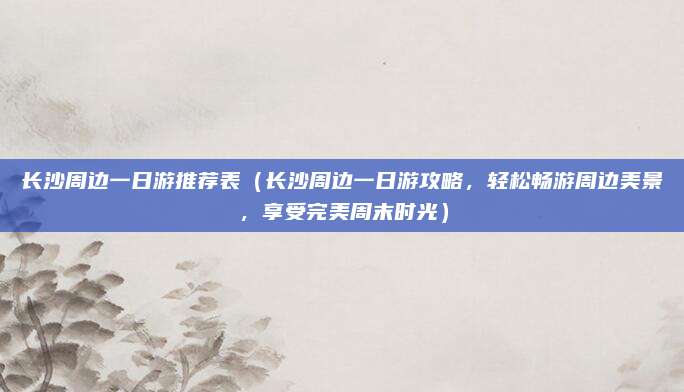 长沙周边一日游推荐表(长沙周边一日游攻略,轻松畅游周边美景,享受完美周末时光)
