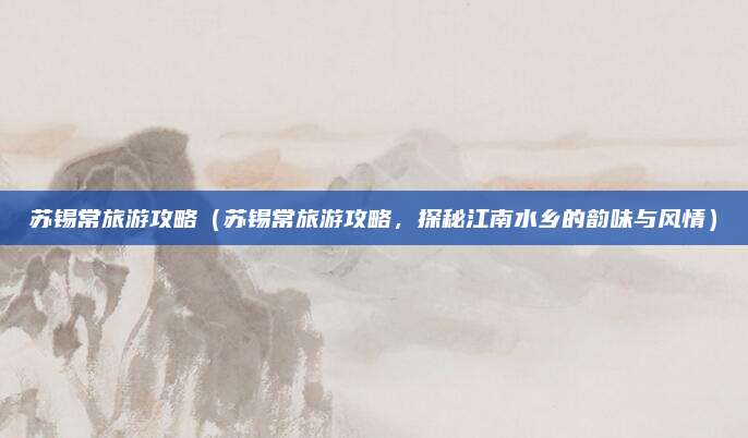 苏锡常旅游攻略(苏锡常旅游攻略,探秘江南水乡的韵味与风情)