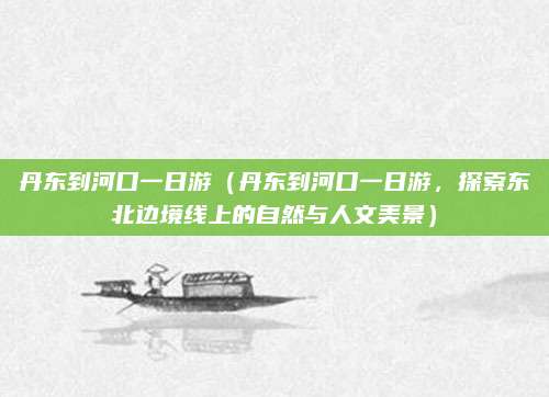 丹东到河口一日游(丹东到河口一日游,探索东北边境线上的自然与人文美景)