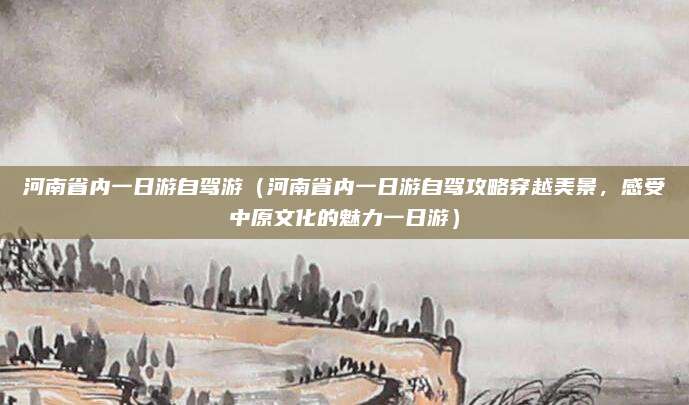 河南省内一日游自驾游(河南省内一日游自驾攻略穿越美景,感受中原文化的魅力一日游)