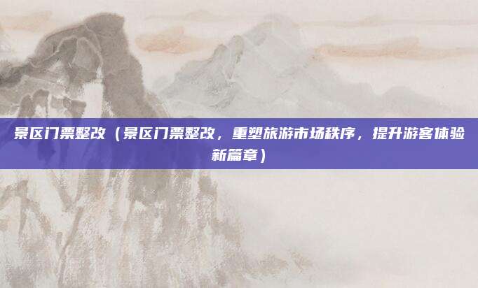 景区门票整改(景区门票整改,重塑旅游市场秩序,提升游客体验新篇章)