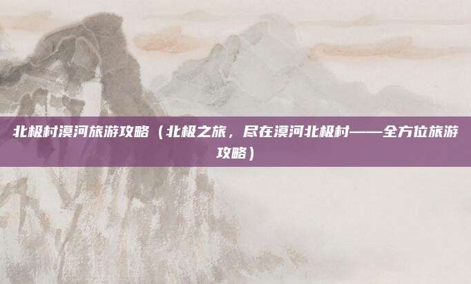 北极村漠河旅游攻略(北极之旅,尽在漠河北极村——全方位旅游攻略)