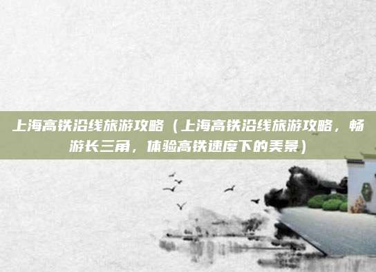 上海高铁沿线旅游攻略(上海高铁沿线旅游攻略,畅游长三角,体验高铁速度下的美景)
