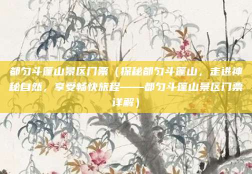 都匀斗篷山景区门票(探秘都匀斗篷山,走进神秘自然,享受畅快旅程——都匀斗篷山景区门票详解)