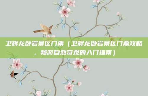 卫辉龙卧岩景区门票(卫辉龙卧岩景区门票攻略,畅游自然奇观的入门指南)