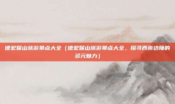 德宏保山旅游景点大全(德宏保山旅游景点大全,探寻西南边陲的多元魅力)