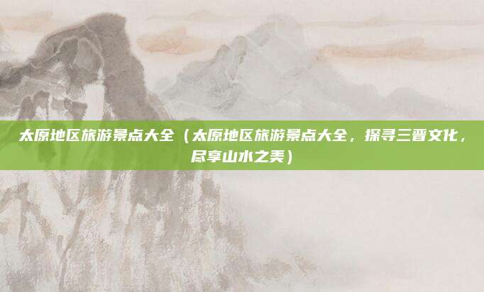太原地区旅游景点大全(太原地区旅游景点大全,探寻三晋文化,尽享山水之美)