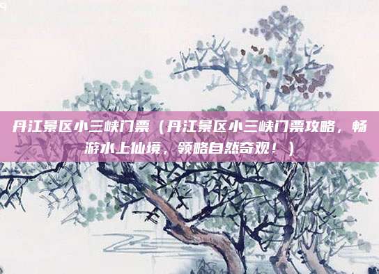 丹江景区小三峡门票(丹江景区小三峡门票攻略,畅游水上仙境,领略自然奇观!)