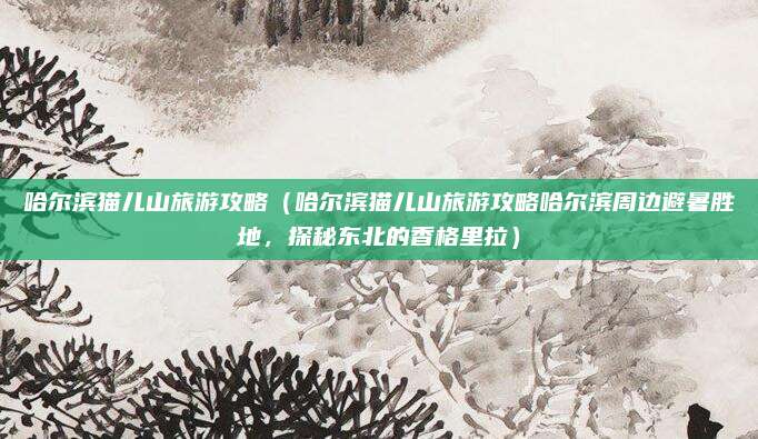哈尔滨猫儿山旅游攻略(哈尔滨猫儿山旅游攻略哈尔滨周边避暑胜地,探秘东北的香格里拉)