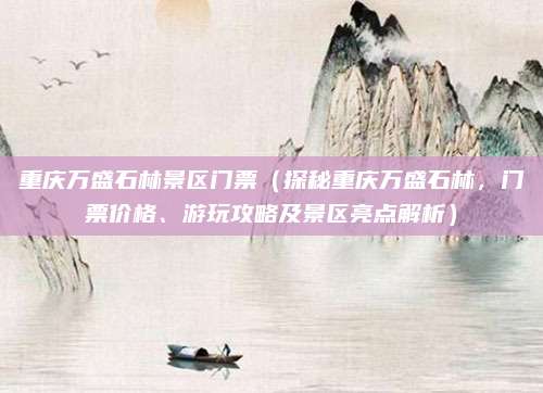 重庆万盛石林景区门票(探秘重庆万盛石林,门票价格、游玩攻略及景区亮点解析)
