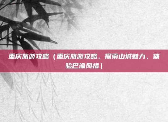 重庆旅游攻略(重庆旅游攻略,探索山城魅力,体验巴渝风情)
