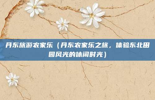 丹东旅游农家乐(丹东农家乐之旅,体验东北田园风光的休闲时光)