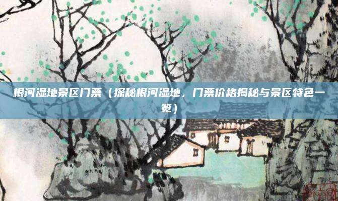 根河湿地景区门票（探秘根河湿地，门票价格揭秘与景区特色一览）