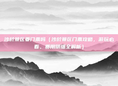 沙於景区要门票吗（沙於景区门票攻略，游玩必看，费用明细全解析）