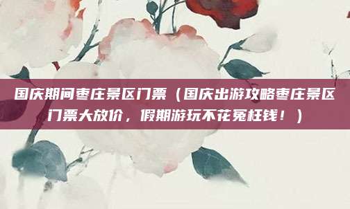 国庆期间枣庄景区门票(国庆出游攻略枣庄景区门票大放价,假期游玩不花冤枉钱!)