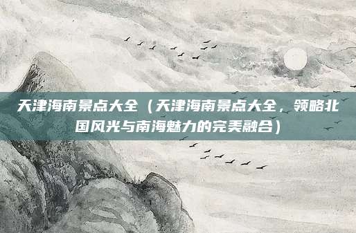 天津海南景点大全(天津海南景点大全,领略北国风光与南海魅力的完美融合)