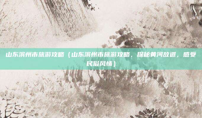 山东滨州市旅游攻略(山东滨州市旅游攻略,探秘黄河故道,感受民俗风情)