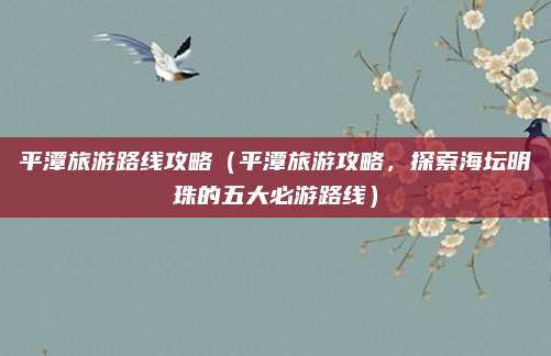 平潭旅游路线攻略(平潭旅游攻略,探索海坛明珠的五大必游路线)
