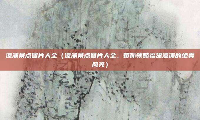 漳浦景点图片大全（漳浦景点图片大全，带你领略福建漳浦的绝美风光）