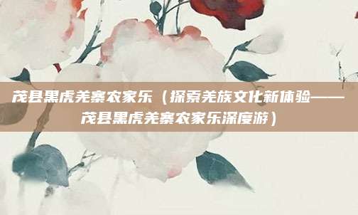 茂县黑虎羌寨农家乐(探索羌族文化新体验——茂县黑虎羌寨农家乐深度游)
