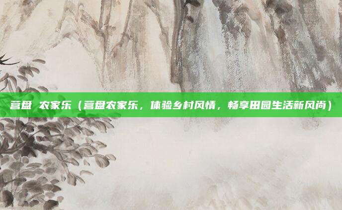 营盘 农家乐（营盘农家乐，体验乡村风情，畅享田园生活新风尚）