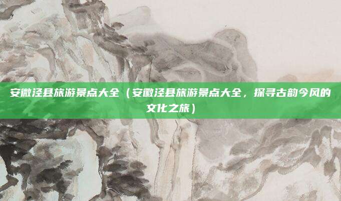 安微泾县旅游景点大全（安徽泾县旅游景点大全，探寻古韵今风的文化之旅）