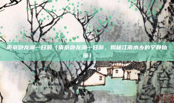 南京卧龙湖一日游(南京卧龙湖一日游,揭秘江南水乡的宁静仙境)
