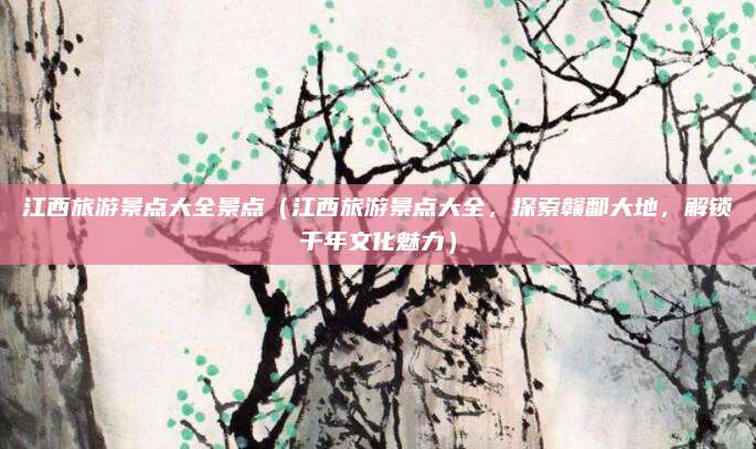 江西旅游景点大全景点(江西旅游景点大全,探索赣鄱大地,解锁千年文化魅力)