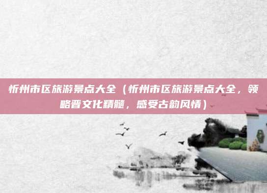 忻州市区旅游景点大全(忻州市区旅游景点大全,领略晋文化精髓,感受古韵风情)