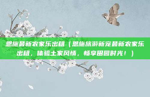 恩施最新农家乐出租（恩施旅游新宠最新农家乐出租，体验土家风情，畅享田园时光！）