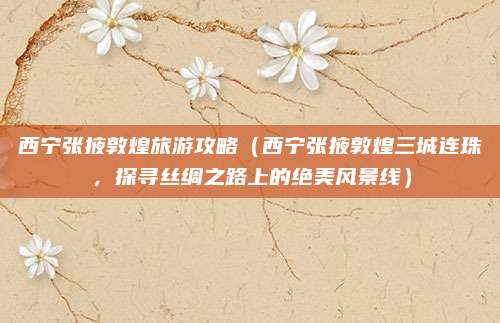 西宁张掖敦煌旅游攻略（西宁张掖敦煌三城连珠，探寻丝绸之路上的绝美风景线）