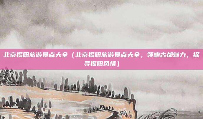 北京揭阳旅游景点大全（北京揭阳旅游景点大全，领略古都魅力，探寻揭阳风情）