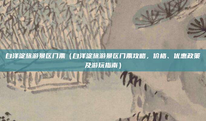 白洋淀旅游景区门票(白洋淀旅游景区门票攻略,价格、优惠政策及游玩指南)