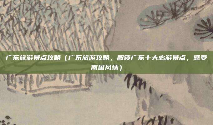 广东旅游景点攻略(广东旅游攻略,解锁广东十大必游景点,感受南国风情)