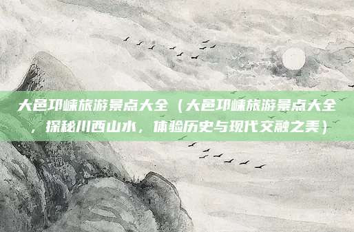 大邑邛崃旅游景点大全（大邑邛崃旅游景点大全，探秘川西山水，体验历史与现代交融之美）