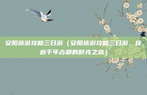 安阳旅游攻略三日游（安阳旅游攻略三日游，穿越千年古都的时光之旅）